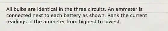 All bulbs are identical in the three circuits. An ammeter is connected next to each battery as shown. Rank the current readings in the ammeter from highest to lowest.