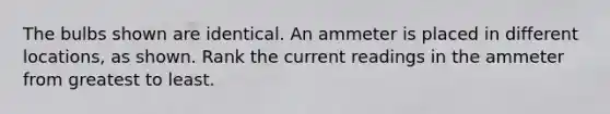 The bulbs shown are identical. An ammeter is placed in different locations, as shown. Rank the current readings in the ammeter from greatest to least.