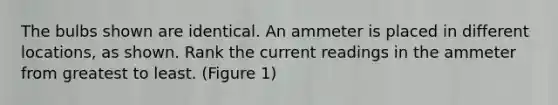 The bulbs shown are identical. An ammeter is placed in different locations, as shown. Rank the current readings in the ammeter from greatest to least. (Figure 1)