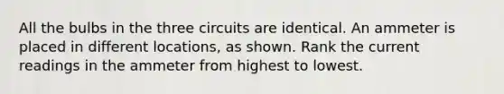 All the bulbs in the three circuits are identical. An ammeter is placed in different locations, as shown. Rank the current readings in the ammeter from highest to lowest.