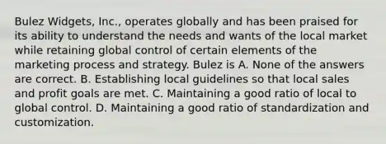 Bulez Widgets, Inc., operates globally and has been praised for its ability to understand the needs and wants of the local market while retaining global control of certain elements of the marketing process and strategy. Bulez is A. None of the answers are correct. B. Establishing local guidelines so that local sales and profit goals are met. C. Maintaining a good ratio of local to global control. D. Maintaining a good ratio of standardization and customization.