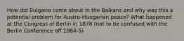 How did Bulgaria come about in the Balkans and why was this a potential problem for Austro-Hungarian peace? What happened at the Congress of Berlin in 1878 (not to be confused with the Berlin Conference off 1884-5)