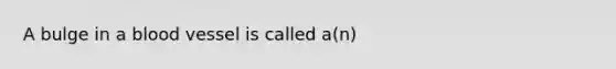 A bulge in a blood vessel is called a(n)