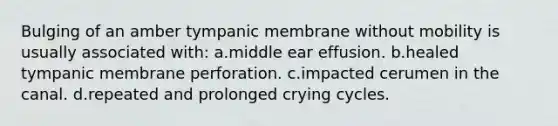 Bulging of an amber tympanic membrane without mobility is usually associated with: a.middle ear effusion. b.healed tympanic membrane perforation. c.impacted cerumen in the canal. d.repeated and prolonged crying cycles.