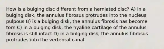 How is a bulging disc different from a herniated disc? A) in a bulging disk, the annulus fibrosus protrudes into the nucleus pulpous B) is a bulging disk, the annulus fibrosis has become torn C) in a bulging disk, the hyaline cartilage of the annulus fibrosis is still intact D) in a bulging disk, the annulus fibrosus protrudes into the vertebral canal