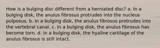 How is a bulging disc different from a herniated disc? a. In a bulging disk, the anulus fibrosus protrudes into the nucleus pulposus. b. In a bulging disk, the anulus fibrosus protrudes into the vertebral canal. c. In a bulging disk, the anulus fibrosus has become torn. d. In a bulging disk, the hyaline cartilage of the anulus fibrosus is still intact.