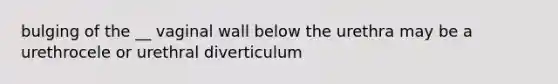 bulging of the __ vaginal wall below the urethra may be a urethrocele or urethral diverticulum