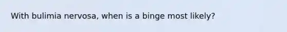 With bulimia nervosa, when is a binge most likely?