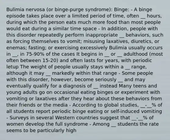 Bulimia nervosa (or binge-purge syndrome): Binge: - A binge episode takes place over a limited period of time, often __ hours, during which the person eats much more food than most people would eat during a similar time space - In addition, people with this disorder repeatedly perform inappropriate __ behaviors, such as forcing themselves to vomit; misusing laxatives, diuretics, or enemas; fasting; or exercising excessively Bulimia usually occurs in __, in 75-90% of the cases It begins in __ or __ adulthood (most often between 15-20) and often lasts for years, with periodic letup The weight of people usually stays within a __ range, although it may __ markedly within that range - Some people with this disorder, however, become seriously __ and may eventually qualify for a diagnosis of __ instead Many teens and young adults go on occasional eating binges or experiment with vomiting or laxatives after they hear about these behaviors from their friends or the media - According to global studies, __-__% of all students report periodic binge eating or self-induced vomiting - Surveys in several Western countries suggest that __-__% of women develop the full syndrome - Among __ students the rate seems to be particularly high