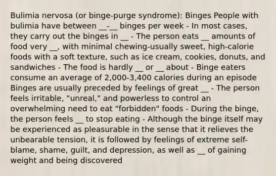 Bulimia nervosa (or binge-purge syndrome): Binges People with bulimia have between __-__ binges per week - In most cases, they carry out the binges in __ - The person eats __ amounts of food very __, with minimal chewing-usually sweet, high-calorie foods with a soft texture, such as ice cream, cookies, donuts, and sandwiches - The food is hardly __ or __ about - Binge eaters consume an average of 2,000-3,400 calories during an episode Binges are usually preceded by feelings of great __ - The person feels irritable, "unreal," and powerless to control an overwhelming need to eat "forbidden" foods - During the binge, the person feels __ to stop eating - Although the binge itself may be experienced as pleasurable in the sense that it relieves the unbearable tension, it is followed by feelings of extreme self-blame, shame, guilt, and depression, as well as __ of gaining weight and being discovered