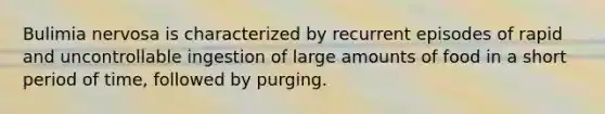 Bulimia nervosa is characterized by recurrent episodes of rapid and uncontrollable ingestion of large amounts of food in a short period of time, followed by purging.