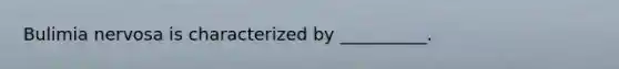 Bulimia nervosa is characterized by __________.