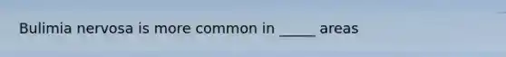 Bulimia nervosa is more common in _____ areas