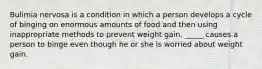 Bulimia nervosa is a condition in which a person develops a cycle of binging on enormous amounts of food and then using inappropriate methods to prevent weight gain. _____ causes a person to binge even though he or she is worried about weight gain.