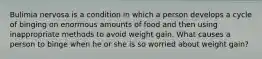 Bulimia nervosa is a condition in which a person develops a cycle of binging on enormous amounts of food and then using inappropriate methods to avoid weight gain. What causes a person to binge when he or she is so worried about weight gain?