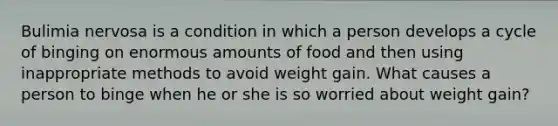 Bulimia nervosa is a condition in which a person develops a cycle of binging on enormous amounts of food and then using inappropriate methods to avoid weight gain. What causes a person to binge when he or she is so worried about weight gain?