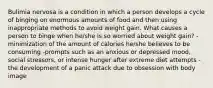 Bulimia nervosa is a condition in which a person develops a cycle of binging on enormous amounts of food and then using inappropriate methods to avoid weight gain. What causes a person to binge when he/she is so worried about weight gain? -minimization of the amount of calories he/she believes to be consuming -prompts such as an anxious or depressed mood, social stressors, or intense hunger after extreme diet attempts -the development of a panic attack due to obsession with body image