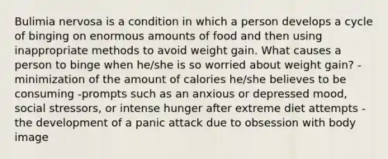 Bulimia nervosa is a condition in which a person develops a cycle of binging on enormous amounts of food and then using inappropriate methods to avoid weight gain. What causes a person to binge when he/she is so worried about weight gain? -minimization of the amount of calories he/she believes to be consuming -prompts such as an anxious or depressed mood, social stressors, or intense hunger after extreme diet attempts -the development of a panic attack due to obsession with body image