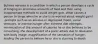 Bulimia nervosa is a condition in which a person develops a cycle of binging on enormous amounts of food and then using inappropriate methods to avoid weight gain. What causes a person to binge when he or she is so worried about weight gain? -prompts such as an anxious or depressed mood, social stressors, or intense hunger after extreme diet attempts -minimization of the amount of calories he or she believes to be consuming -the development of a panic attack due to obsession with body image -magnification of the sensation of hunger, leading the person to believe he or she is starving to death