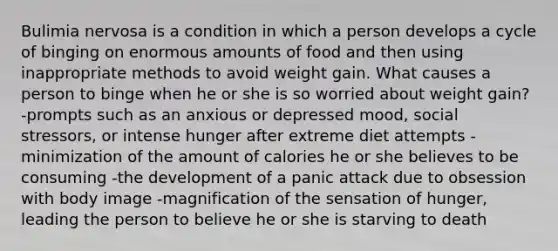 Bulimia nervosa is a condition in which a person develops a cycle of binging on enormous amounts of food and then using inappropriate methods to avoid weight gain. What causes a person to binge when he or she is so worried about weight gain? -prompts such as an anxious or depressed mood, social stressors, or intense hunger after extreme diet attempts -minimization of the amount of calories he or she believes to be consuming -the development of a panic attack due to obsession with body image -magnification of the sensation of hunger, leading the person to believe he or she is starving to death