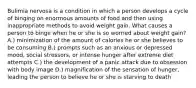 Bulimia nervosa is a condition in which a person develops a cycle of binging on enormous amounts of food and then using inappropriate methods to avoid weight gain. What causes a person to binge when he or she is so worried about weight gain? A.) minimization of the amount of calories he or she believes to be consuming B.) prompts such as an anxious or depressed mood, social stressors, or intense hunger after extreme diet attempts C.) the development of a panic attack due to obsession with body image D.) magnification of the sensation of hunger, leading the person to believe he or she is starving to death