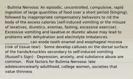 · Bulimia Nervosa: An episodic, uncontrolled, compulsive, rapid ingestion of large quantities of food over a short period (binging), followed by inappropriate compensatory behaviors to rid the body of the excess calories (self-induced vomiting or the misuse of laxatives, diuretics, enemas, fasting, excessive exercise). · Excessive vomiting and laxative or diuretic abuse may lead to problems with dehydration and electrolyte imbalances. · _____________ can erode tooth enamel and esophageal mucosa (risk of tissue tear) · Some develop calluses on the dorsal surface of the hands/knuckles secondary to self-induced vomiting (Russell's Sign) · Depression, anxiety, and substance abuse are common. · Risk factors for Bulimia Nervosa: late adolescence/early adulthood, college women, societies that value thinness