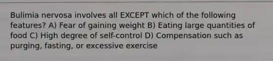 Bulimia nervosa involves all EXCEPT which of the following features? A) Fear of gaining weight B) Eating large quantities of food C) High degree of self-control D) Compensation such as purging, fasting, or excessive exercise