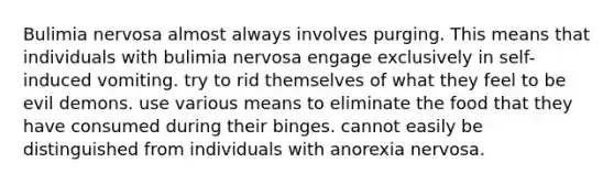 Bulimia nervosa almost always involves purging. This means that individuals with bulimia nervosa engage exclusively in self-induced vomiting. try to rid themselves of what they feel to be evil demons. use various means to eliminate the food that they have consumed during their binges. cannot easily be distinguished from individuals with anorexia nervosa.