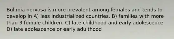 Bulimia nervosa is more prevalent among females and tends to develop in A) less industrialized countries. B) families with <a href='https://www.questionai.com/knowledge/keWHlEPx42-more-than' class='anchor-knowledge'>more than</a> 3 female children. C) late childhood and early adolescence. D) late adolescence or early adulthood