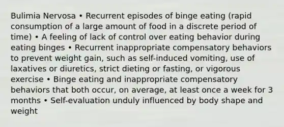 Bulimia Nervosa • Recurrent episodes of binge eating (rapid consumption of a large amount of food in a discrete period of time) • A feeling of lack of control over eating behavior during eating binges • Recurrent inappropriate compensatory behaviors to prevent weight gain, such as self-induced vomiting, use of laxatives or diuretics, strict dieting or fasting, or vigorous exercise • Binge eating and inappropriate compensatory behaviors that both occur, on average, at least once a week for 3 months • Self-evaluation unduly influenced by body shape and weight