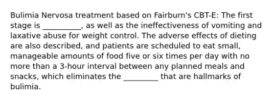 Bulimia Nervosa treatment based on Fairburn's CBT-E: The first stage is __________, as well as the ineffectiveness of vomiting and laxative abuse for weight control. The adverse effects of dieting are also described, and patients are scheduled to eat small, manageable amounts of food five or six times per day with no more than a 3-hour interval between any planned meals and snacks, which eliminates the _________ that are hallmarks of bulimia.