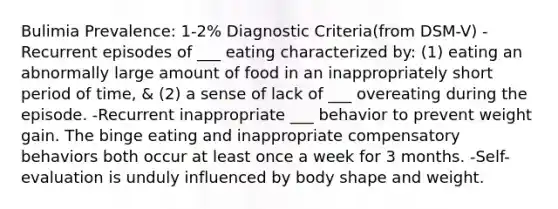 Bulimia Prevalence: 1-2% Diagnostic Criteria(from DSM-V) -Recurrent episodes of ___ eating characterized by: (1) eating an abnormally large amount of food in an inappropriately short period of time, & (2) a sense of lack of ___ overeating during the episode. -Recurrent inappropriate ___ behavior to prevent weight gain. The binge eating and inappropriate compensatory behaviors both occur at least once a week for 3 months. -Self-evaluation is unduly influenced by body shape and weight.