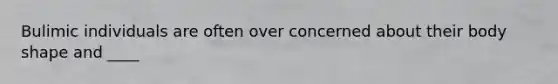 Bulimic individuals are often over concerned about their body shape and ____