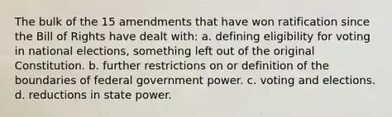 The bulk of the 15 amendments that have won ratification since the Bill of Rights have dealt with: a. defining eligibility for voting in national elections, something left out of the original Constitution. b. further restrictions on or definition of the boundaries of federal government power. c. voting and elections. d. reductions in state power.