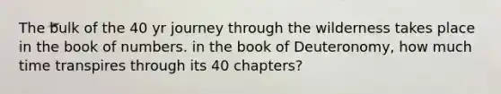 The bulk of the 40 yr journey through the wilderness takes place in the book of numbers. in the book of Deuteronomy, how much time transpires through its 40 chapters?