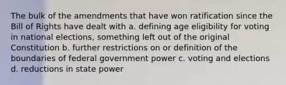 The bulk of the amendments that have won ratification since the Bill of Rights have dealt with a. defining age eligibility for voting in national elections, something left out of the original Constitution b. further restrictions on or definition of the boundaries of federal government power c. voting and elections d. reductions in state power