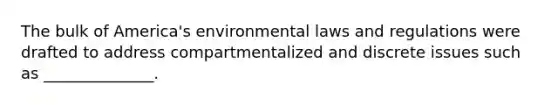 The bulk of America's environmental laws and regulations were drafted to address compartmentalized and discrete issues such as ______________.