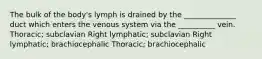 The bulk of the body's lymph is drained by the ______________ duct which enters the venous system via the __________ vein. Thoracic; subclavian Right lymphatic; subclavian Right lymphatic; brachiocephalic Thoracic; brachiocephalic