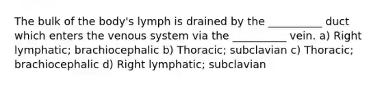 The bulk of the body's lymph is drained by the __________ duct which enters the venous system via the __________ vein. a) Right lymphatic; brachiocephalic b) Thoracic; subclavian c) Thoracic; brachiocephalic d) Right lymphatic; subclavian