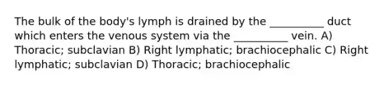 The bulk of the body's lymph is drained by the __________ duct which enters the venous system via the __________ vein. A) Thoracic; subclavian B) Right lymphatic; brachiocephalic C) Right lymphatic; subclavian D) Thoracic; brachiocephalic