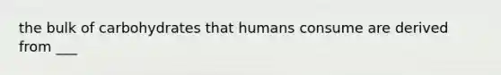 the bulk of carbohydrates that humans consume are derived from ___