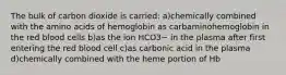 The bulk of carbon dioxide is carried: a)chemically combined with the amino acids of hemoglobin as carbaminohemoglobin in the red blood cells b)as the ion HCO3− in the plasma after first entering the red blood cell c)as carbonic acid in the plasma d)chemically combined with the heme portion of Hb