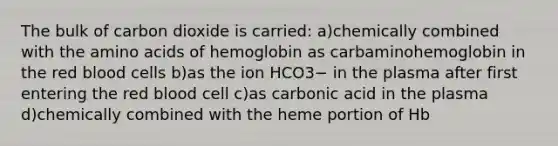 The bulk of carbon dioxide is carried: a)chemically combined with the amino acids of hemoglobin as carbaminohemoglobin in the red blood cells b)as the ion HCO3− in the plasma after first entering the red blood cell c)as carbonic acid in the plasma d)chemically combined with the heme portion of Hb