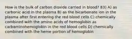 How is the bulk of carbon dioxide carried in blood? 83) A) as carbonic acid in the plasma B) as the bicarbonate ion in the plasma after first entering the red blood cells C) chemically combined with the amino acids of hemoglobin as carbaminohemoglobin in the red blood cells D) chemically combined with the heme portion of hemoglobin