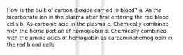 How is the bulk of carbon dioxide carried in blood? a. As the bicarbonate ion in the plasma after first entering the red blood cells b. As carbonic acid in the plasma c. Chemically combined with the heme portion of hemoglobin d. Chemically combined with the amino acids of hemoglobin as carbaminohemoglobin in the red blood cells