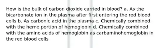 How is the bulk of carbon dioxide carried in blood? a. As the bicarbonate ion in the plasma after first entering the red blood cells b. As carbonic acid in the plasma c. Chemically combined with the heme portion of hemoglobin d. Chemically combined with the <a href='https://www.questionai.com/knowledge/k9gb720LCl-amino-acids' class='anchor-knowledge'>amino acids</a> of hemoglobin as carbaminohemoglobin in the red blood cells