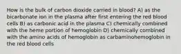 How is the bulk of carbon dioxide carried in blood? A) as the bicarbonate ion in the plasma after first entering the red blood cells B) as carbonic acid in the plasma C) chemically combined with the heme portion of hemoglobin D) chemically combined with the amino acids of hemoglobin as carbaminohemoglobin in the red blood cells