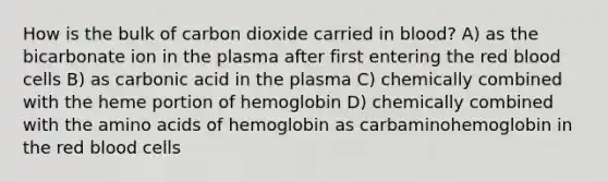 How is the bulk of carbon dioxide carried in blood? A) as the bicarbonate ion in the plasma after first entering the red blood cells B) as carbonic acid in the plasma C) chemically combined with the heme portion of hemoglobin D) chemically combined with the amino acids of hemoglobin as carbaminohemoglobin in the red blood cells