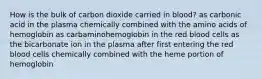 How is the bulk of carbon dioxide carried in blood? as carbonic acid in the plasma chemically combined with the amino acids of hemoglobin as carbaminohemoglobin in the red blood cells as the bicarbonate ion in the plasma after first entering the red blood cells chemically combined with the heme portion of hemoglobin