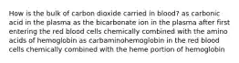 How is the bulk of carbon dioxide carried in blood? as carbonic acid in the plasma as the bicarbonate ion in the plasma after first entering the red blood cells chemically combined with the amino acids of hemoglobin as carbaminohemoglobin in the red blood cells chemically combined with the heme portion of hemoglobin